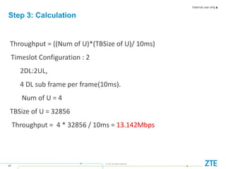 Internal use only▲
24
© ZTE All rights reserved
Throughput = ((Num of U)*(TBSize of U)/ 10ms)
Timeslot Configuration : 2
2DL:2UL,
4 DL sub frame per frame(10ms).
Num of U = 4
TBSize of U = 32856
Throughput = 4 * 32856 / 10ms = 13.142Mbps
Step 3: Calculation
 