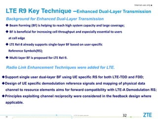 Internal use only▲
32
© ZTE All rights reserved
LTE R9 Key Technique –Enhanced Dual-Layer Transmission
32
 Beam Forming (BF) is helping to reach high system capacity and large coverage;
 BF is beneficial for increasing cell throughput and especially essential to users
at cell edge
 LTE Rel-8 already supports single-layer BF based on user-specific
Reference Symbols(RS);
 Multi-layer BF is proposed for LTE Rel-9.
Radio Link Enhancement Techniques were added for LTE.
Support single user dual-layer BF using UE specific RS for both LTE-TDD and FDD;
Design of UE specific demodulation reference signals and mapping of physical data
channel to resource elements aims for forward compatibility with LTE-A Demodulation RS;
Principles exploiting channel reciprocity were considered in the feedback design where
applicable.
Background for Enhanced Dual-Layer Transmission
 