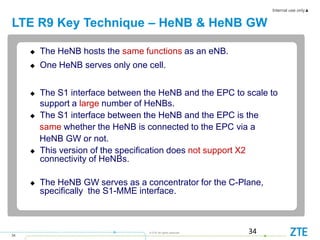 Internal use only▲
34
© ZTE All rights reserved
LTE R9 Key Technique – HeNB & HeNB GW
34
 The HeNB hosts the same functions as an eNB.
 One HeNB serves only one cell.
 The S1 interface between the HeNB and the EPC to scale to
support a large number of HeNBs.
 The S1 interface between the HeNB and the EPC is the
same whether the HeNB is connected to the EPC via a
HeNB GW or not.
 This version of the specification does not support X2
connectivity of HeNBs.
 The HeNB GW serves as a concentrator for the C-Plane,
specifically the S1-MME interface.
 