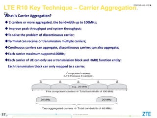 Internal use only▲
37
© ZTE All rights reserved
37
LTE R10 Key Technique – Carrier Aggregation，
CA
What is Carrier Aggregation?
 2 carriers or more aggregated, the bandwidth up to 100MHz;
 Improve peak throughput and system throughput;
To solve the problem of discontinuous carrier;
Terminal can receive or transmission multiple carriers;
Continuous carriers can aggregate, discontinuous carriers can also aggregate;
Each carrier maximum supports100RBs;
Each carrier of UE can only see a transmission block and HARQ function entity;
Each transmission block can only mapped to a carrier.
 