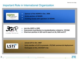 Internal use only▲
4
© ZTE All rights reserved
Important Role in International Organization
4
 Sponsor of the NGMN in Dec. 2006
 Active partner of NGMN
 Working closely with operators in NGMN.
 Joined LSTI in Oct. 2007
 Early member of LSTI to promote LTE/SAE commercial deployment
 Participate in PoC, IOT/IODT trial.
 Join the 3GPP in 1999
 Extensively Contribution to standardization related to LTE/SAE
 Chairmen position in SA5 and 8 report on SA, RAN and CT
 