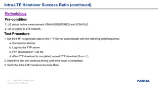 15/04/2015
35 © Nokia 2014
Commercially Confidential
Methodology
Pre-condition
1. UE status before measurement: EMM-REGISTERED and ECM-IDLE.
2. UE is locked to LTE network.
Intra-LTE Handover Success Ratio (continued)
Test Procedure
1. Set the FMT to generate calls to the FTP Server automatically with the following script/sequence:
a. Connection attempt
b. Log into the FTP server
c. FTP Download of 1 GB file
d. After FTP download is completed, repeat FTP download (from ‘c’)
2. Start drive test and continue driving until drive route is completed.
3. Verify the Intra-LTE Handover Success Rate
 