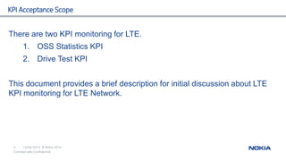 15/04/2015
4 © Nokia 2014
Commercially Confidential
KPI Acceptance Scope
There are two KPI monitoring for LTE.
1. OSS Statistics KPI
2. Drive Test KPI
This document provides a brief description for initial discussion about LTE
KPI monitoring for LTE Network.
 