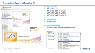 15/04/2015
44 © Nokia 2014
Commercially Confidential
Pre-defined Reports Overview (3)
8. Signal Quality
• RSLTE022: CQI
• RSLTE029: SINR for PUCCH
• RSLTE023: RSSI for PUCCH
• RSLTE024: RSSI for PUSCH
• RSLTE025: SINR for PUSCH
9. FM Statistics
• ALARM STAT
10. Full List of reports
• All reports listed before to easy user access
 