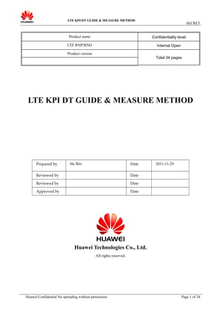LTE KPI DT GUIDE & MEASURE METHOD
SECRET
Product name Confidentiality level
LTE RNP/RNO Internal Open
Product version
Total 34 pages
LTE KPI DT GUIDE & MEASURE METHOD
Prepared by Hu Wei Date 2011-11-29
Reviewed by Date
Reviewed by Date
Approved by Date
Huawei Technologies Co., Ltd.
All rights reserved.
Huawei Confidential No spreading without permission Page 1 of 34
 