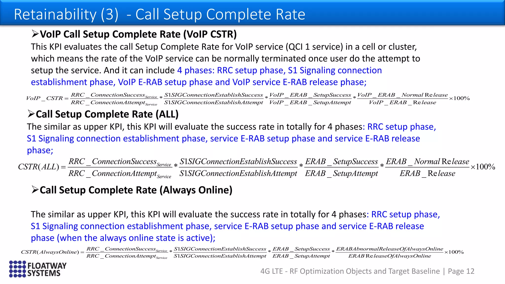 4G LTE - RF Optimization Objects and Target Baseline | Page 12
Retainability (3) - Call Setup Complete Rate
_ 1 _ _ Re
( ) * * * 100%
_ 1 _ _ Re
Service
Service
RRC ConnectionSuccess S SIGConnectionEstablishSuccess ERAB SetupSuccess ERAB Normal lease
CSTR ALL
RRC ConnectionAttempt S SIGConnectionEstablishAttempt ERAB SetupAttempt ERAB lease
 
_ 1 _ _ _ _ Re
_ * * *
_ 1 _ _
Service
Service
RRC ConnectionSuccess S SIGConnectionEstablishSuccess VoIP ERAB SetupSuccess VoIP ERAB Normal lease
VoIP CSTR
RRC ConnectionAttempt S SIGConnectionEstablishAttempt VoIP ERAB SetupAttempt Vo
 100%
_ _ ReIP ERAB lease

VoIP Call Setup Complete Rate (VoIP CSTR)
This KPI evaluates the call Setup Complete Rate for VoIP service (QCI 1 service) in a cell or cluster,
which means the rate of the VoIP service can be normally terminated once user do the attempt to
setup the service. And it can include 4 phases: RRC setup phase, S1 Signaling connection
establishment phase, VoIP E-RAB setup phase and VoIP service E-RAB release phase;
Call Setup Complete Rate (ALL)
The similar as upper KPI, this KPI will evaluate the success rate in totally for 4 phases: RRC setup phase,
S1 Signaling connection establishment phase, service E-RAB setup phase and service E-RAB release
phase;
Call Setup Complete Rate (Always Online)
The similar as upper KPI, this KPI will evaluate the success rate in totally for 4 phases: RRC setup phase,
S1 Signaling connection establishment phase, service E-RAB setup phase and service E-RAB release
phase (when the always online state is active);
_ 1 _
( ) * * *
_ 1 _
Service
Service
RRC ConnectionSuccess S SIGConnectionEstablishSuccess ERAB SetupSuccess ERABAbnormalReleaseOfAlway
CSTR AlwaysOnline
RRC ConnectionAttempt S SIGConnectionEstablishAttempt ERAB SetupAttempt
 100%
Re
sOnline
ERAB leaseOfAlwaysOnline

 