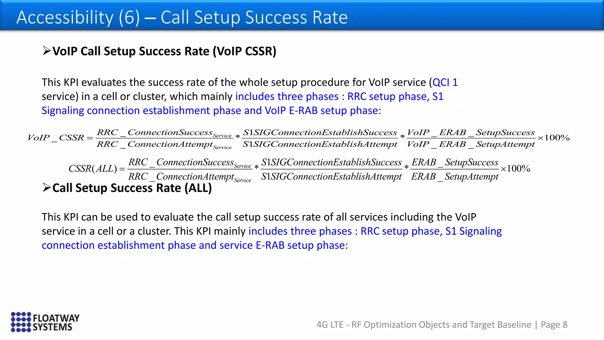 4G LTE - RF Optimization Objects and Target Baseline | Page 8
Accessibility (6) – Call Setup Success Rate
_ 1 _
( ) * * 100%
_ 1 _
Service
Service
RRC ConnectionSuccess S SIGConnectionEstablishSuccess ERAB SetupSuccess
CSSR ALL
RRC ConnectionAttempt S SIGConnectionEstablishAttempt ERAB SetupAttempt
 
VoIP Call Setup Success Rate (VoIP CSSR)
This KPI evaluates the success rate of the whole setup procedure for VoIP service (QCI 1
service) in a cell or cluster, which mainly includes three phases : RRC setup phase, S1
Signaling connection establishment phase and VoIP E-RAB setup phase:
_ 1 _ _
_ * * 100%
_ 1 _ _
Service
Service
RRC ConnectionSuccess S SIGConnectionEstablishSuccess VoIP ERAB SetupSuccess
VoIP CSSR
RRC ConnectionAttempt S SIGConnectionEstablishAttempt VoIP ERAB SetupAttempt
 
Call Setup Success Rate (ALL)
This KPI can be used to evaluate the call setup success rate of all services including the VoIP
service in a cell or a cluster. This KPI mainly includes three phases : RRC setup phase, S1 Signaling
connection establishment phase and service E-RAB setup phase:
 