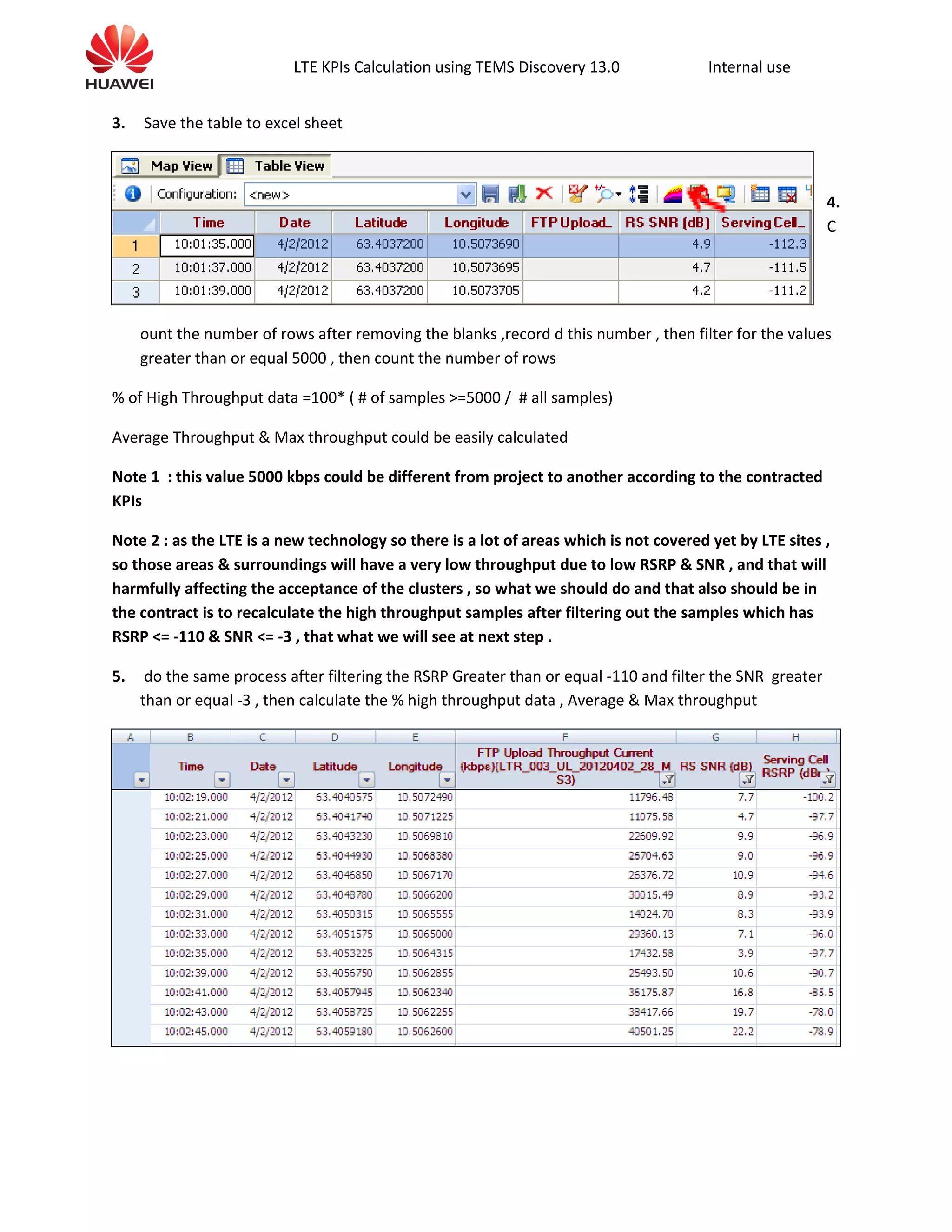 LTE KPIs Calculation using TEMS Discovery 13.0 Internal use
3. Save the table to excel sheet
4.
C
ount the number of rows after removing the blanks ,record d this number , then filter for the values
greater than or equal 5000 , then count the number of rows
% of High Throughput data =100* ( # of samples >=5000 / # all samples)
Average Throughput & Max throughput could be easily calculated
Note 1 : this value 5000 kbps could be different from project to another according to the contracted
KPIs
Note 2 : as the LTE is a new technology so there is a lot of areas which is not covered yet by LTE sites ,
so those areas & surroundings will have a very low throughput due to low RSRP & SNR , and that will
harmfully affecting the acceptance of the clusters , so what we should do and that also should be in
the contract is to recalculate the high throughput samples after filtering out the samples which has
RSRP <= -110 & SNR <= -3 , that what we will see at next step .
5. do the same process after filtering the RSRP Greater than or equal -110 and filter the SNR greater
than or equal -3 , then calculate the % high throughput data , Average & Max throughput
 
