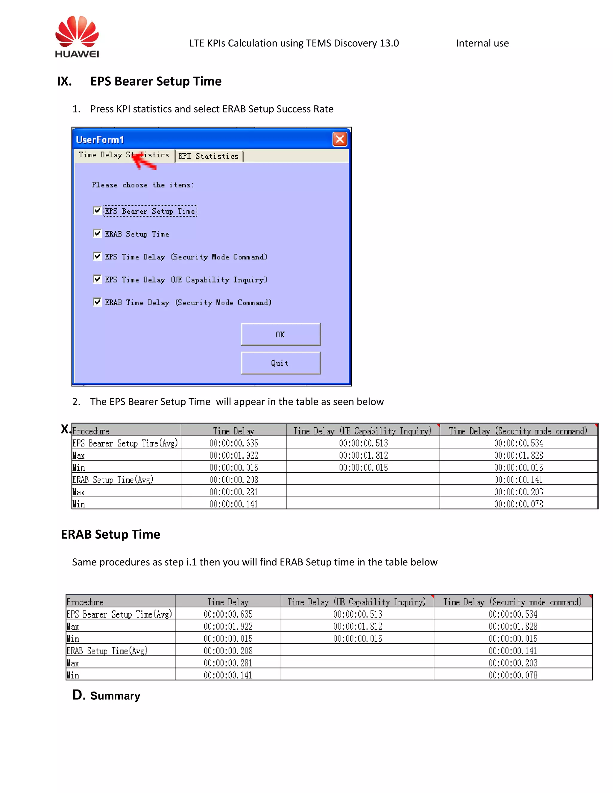 LTE KPIs Calculation using TEMS Discovery 13.0 Internal use
IX. EPS Bearer Setup Time
1. Press KPI statistics and select ERAB Setup Success Rate
2. The EPS Bearer Setup Time will appear in the table as seen below
X.
ERAB Setup Time
Same procedures as step i.1 then you will find ERAB Setup time in the table below
D. Summary
 
