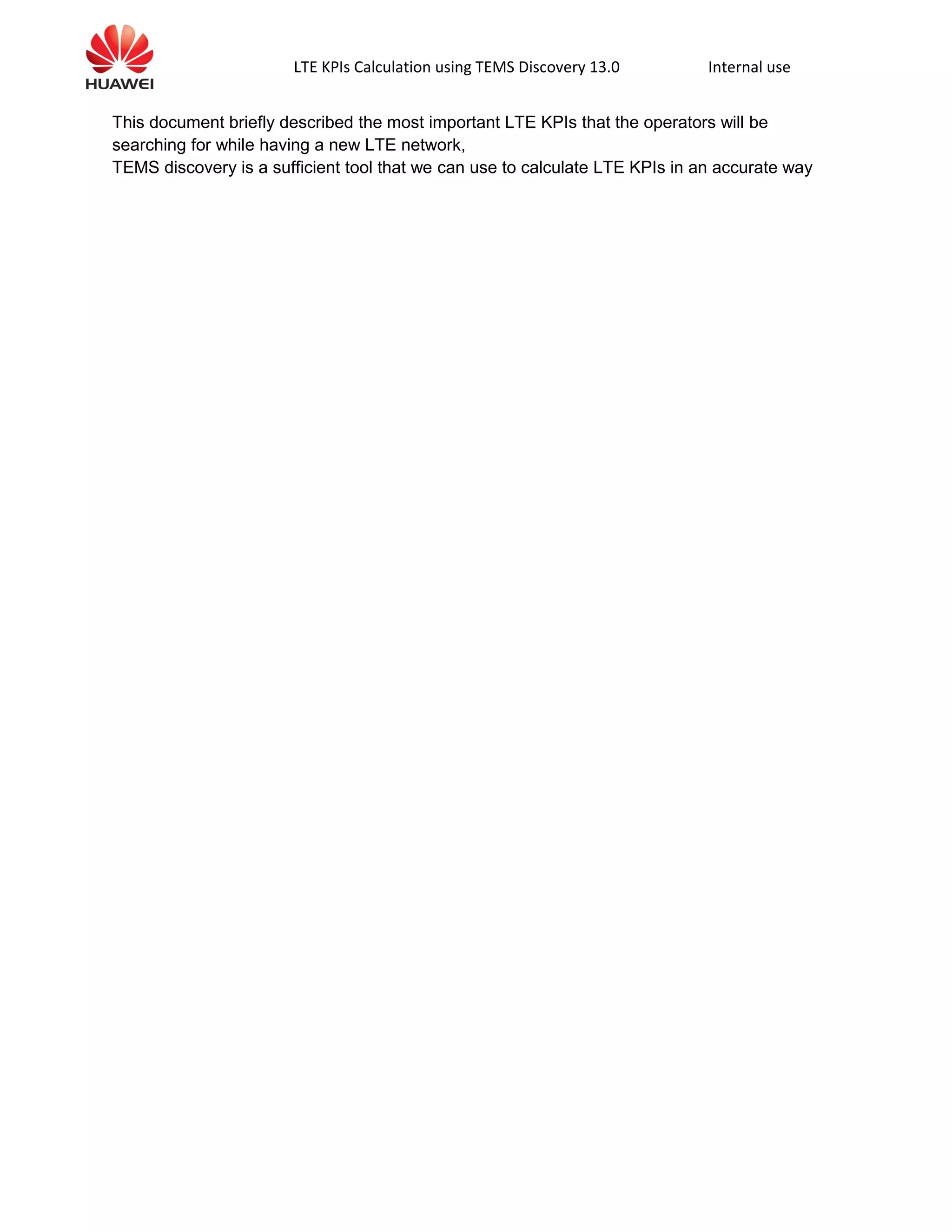LTE KPIs Calculation using TEMS Discovery 13.0 Internal use
This document briefly described the most important LTE KPIs that the operators will be
searching for while having a new LTE network,
TEMS discovery is a sufficient tool that we can use to calculate LTE KPIs in an accurate way
 