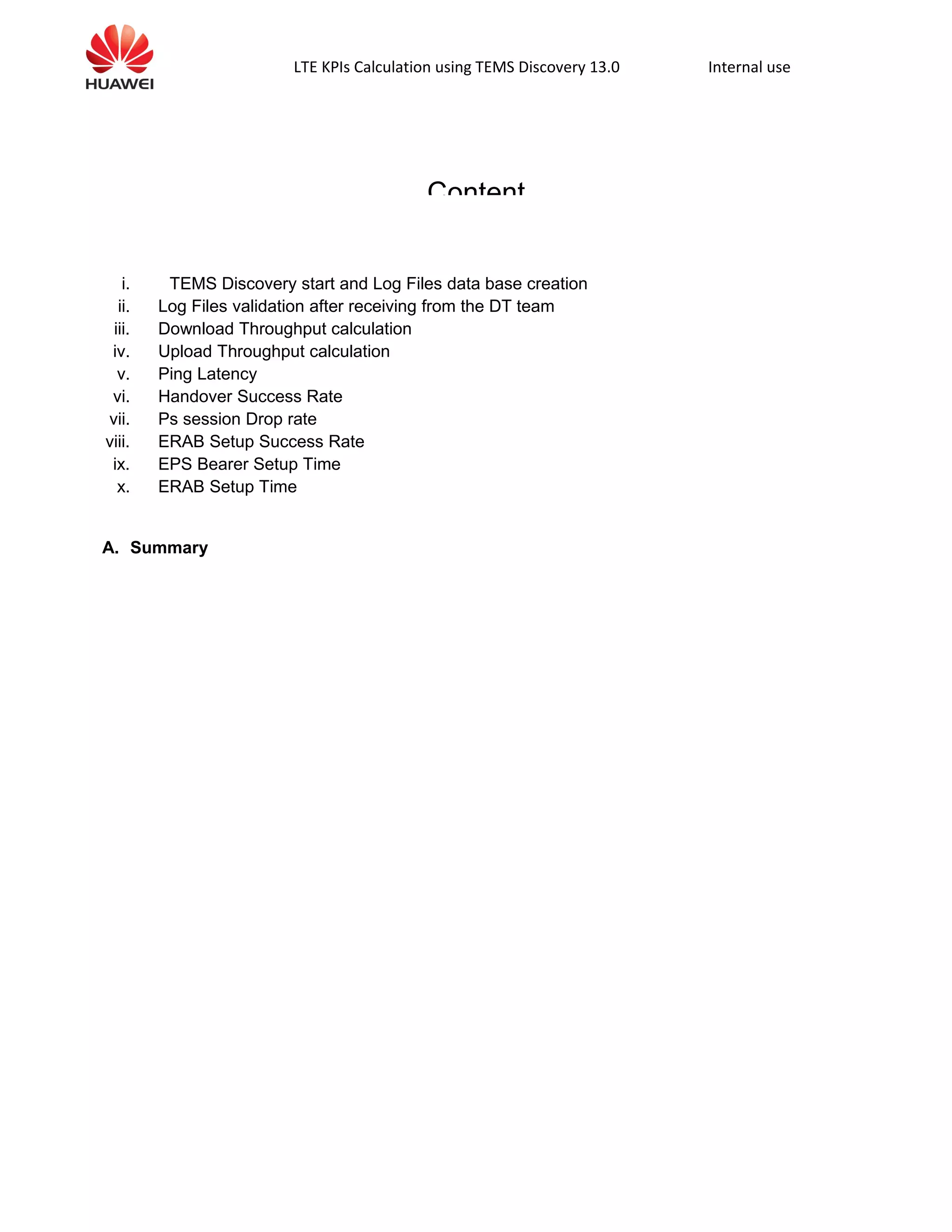 LTE KPIs Calculation using TEMS Discovery 13.0 Internal use
Content
i. TEMS Discovery start and Log Files data base creation
ii. Log Files validation after receiving from the DT team
iii. Download Throughput calculation
iv. Upload Throughput calculation
v. Ping Latency
vi. Handover Success Rate
vii. Ps session Drop rate
viii. ERAB Setup Success Rate
ix. EPS Bearer Setup Time
x. ERAB Setup Time
A. Summary
 