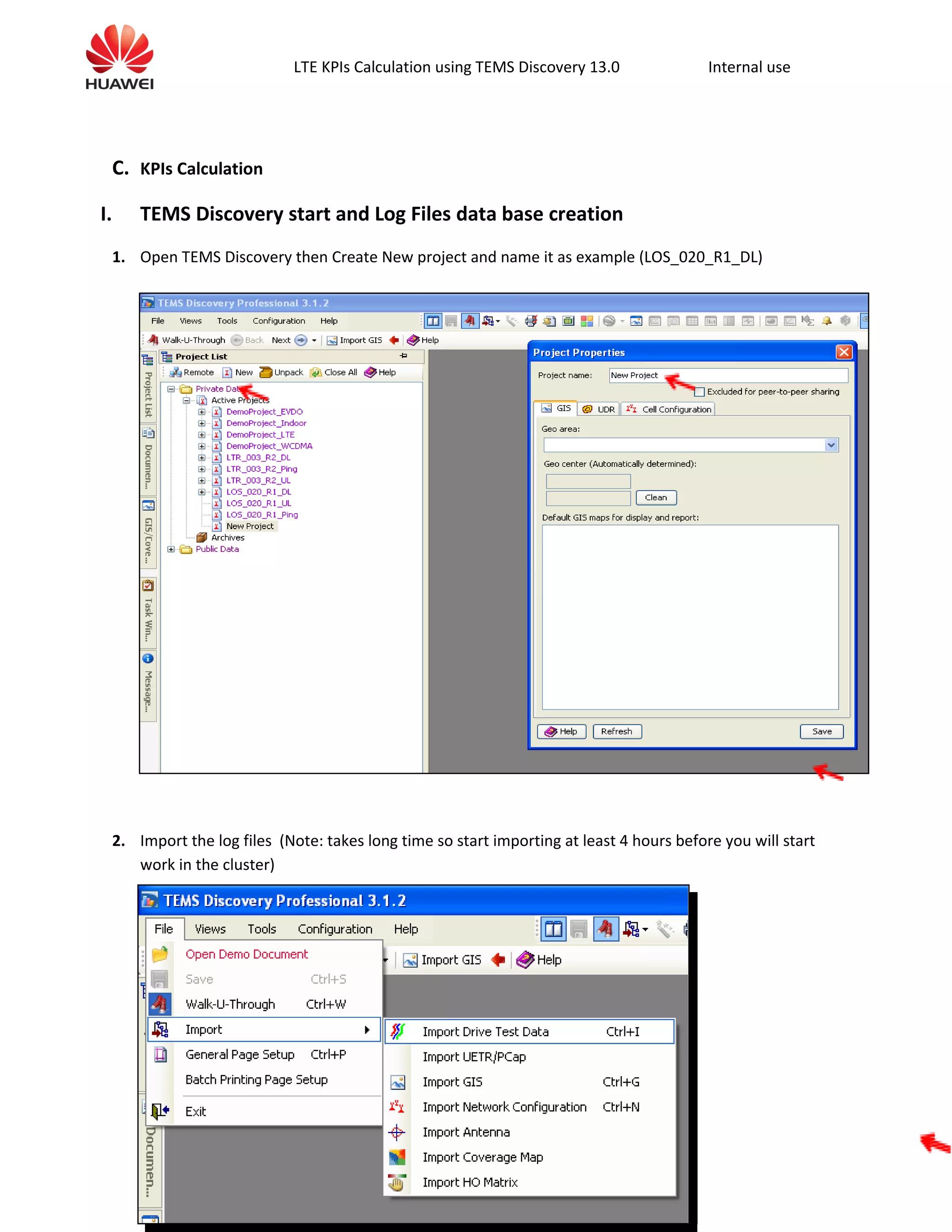 LTE KPIs Calculation using TEMS Discovery 13.0 Internal use
C. KPIs Calculation
I. TEMS Discovery start and Log Files data base creation
1. Open TEMS Discovery then Create New project and name it as example (LOS_020_R1_DL)
2. Import the log files (Note: takes long time so start importing at least 4 hours before you will start
work in the cluster)
 