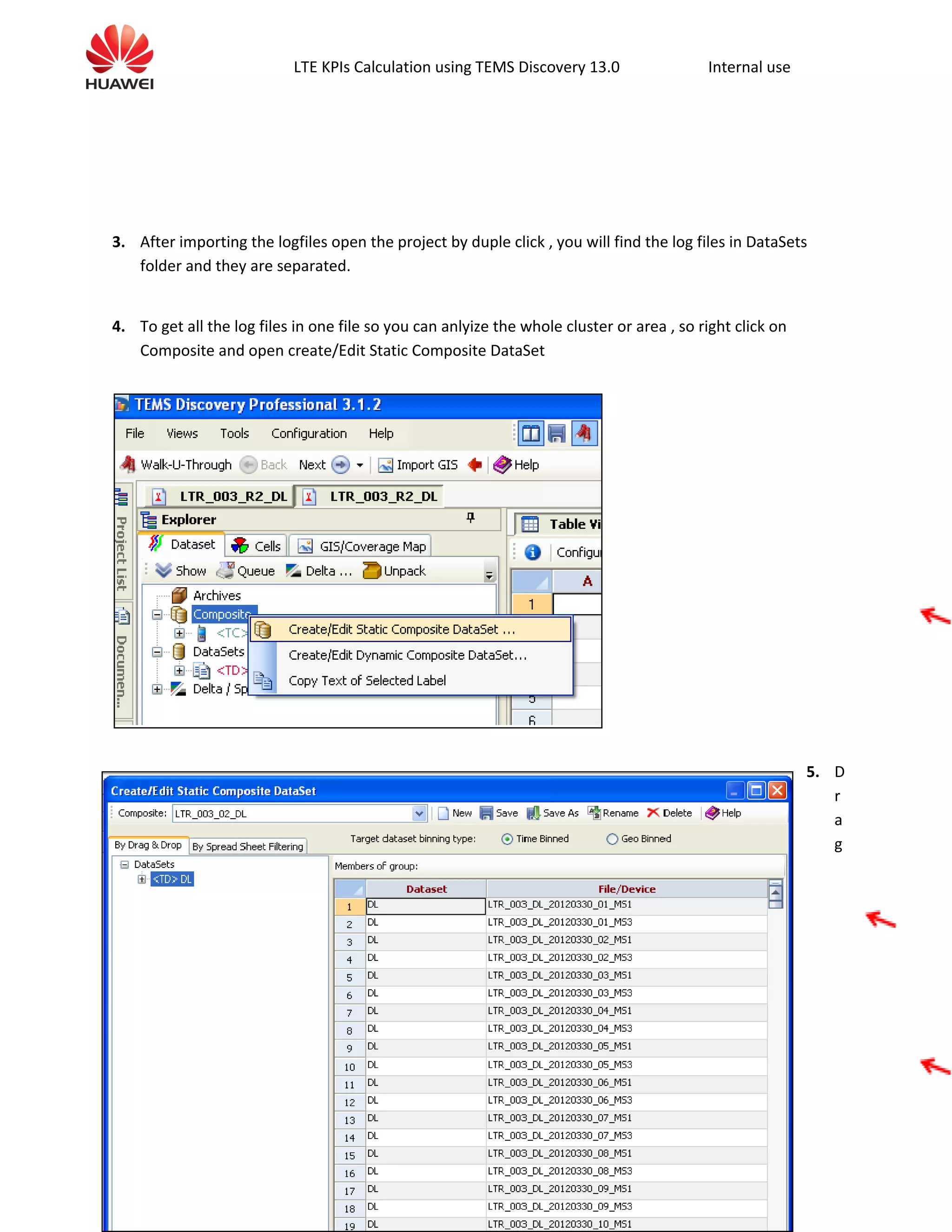 LTE KPIs Calculation using TEMS Discovery 13.0 Internal use
3. After importing the logfiles open the project by duple click , you will find the log files in DataSets
folder and they are separated.
4. To get all the log files in one file so you can anlyize the whole cluster or area , so right click on
Composite and open create/Edit Static Composite DataSet
5. D
r
a
g
 