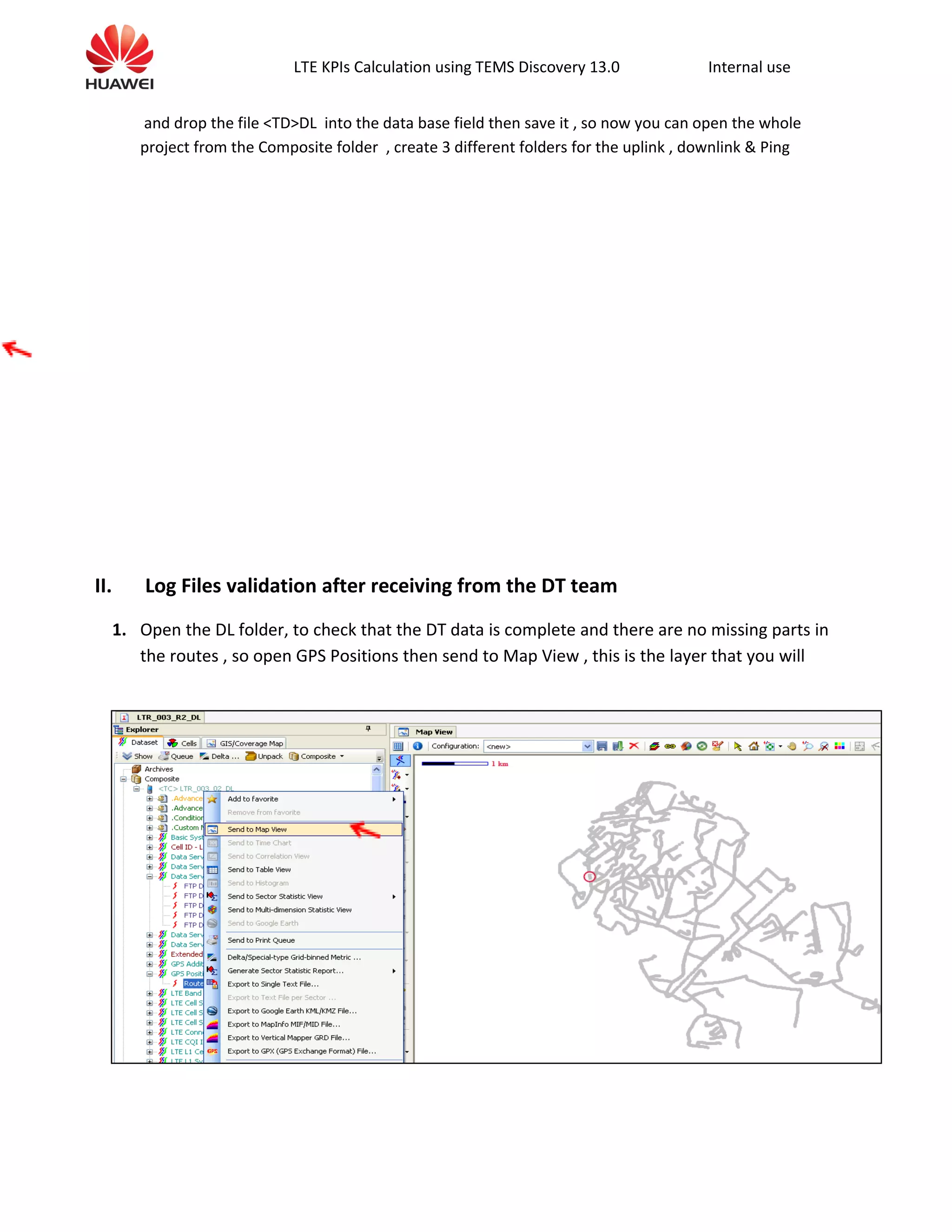 LTE KPIs Calculation using TEMS Discovery 13.0 Internal use
and drop the file <TD>DL into the data base field then save it , so now you can open the whole
project from the Composite folder , create 3 different folders for the uplink , downlink & Ping
II. Log Files validation after receiving from the DT team
1. Open the DL folder, to check that the DT data is complete and there are no missing parts in
the routes , so open GPS Positions then send to Map View , this is the layer that you will
 