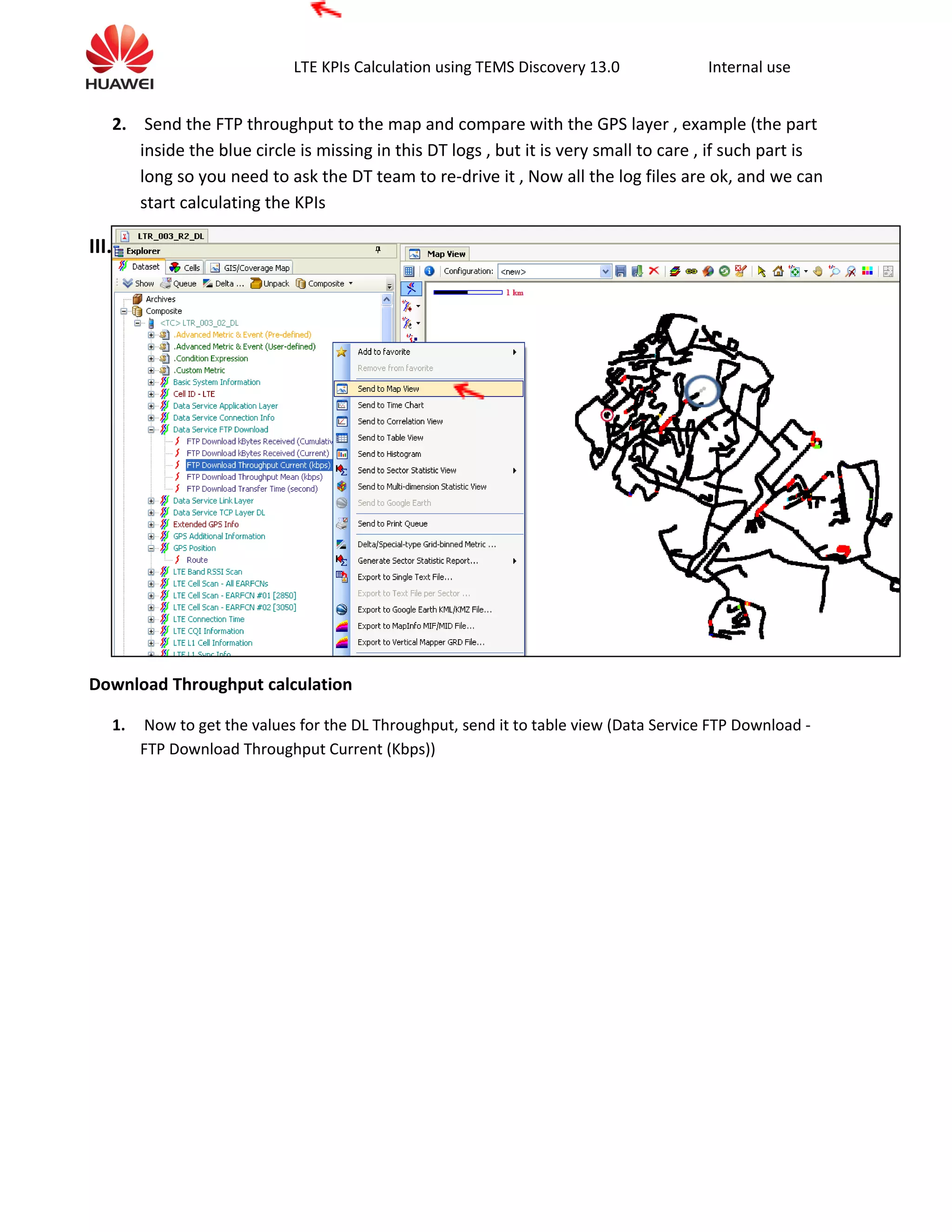 LTE KPIs Calculation using TEMS Discovery 13.0 Internal use
2. Send the FTP throughput to the map and compare with the GPS layer , example (the part
inside the blue circle is missing in this DT logs , but it is very small to care , if such part is
long so you need to ask the DT team to re-drive it , Now all the log files are ok, and we can
start calculating the KPIs
III.
Download Throughput calculation
1. Now to get the values for the DL Throughput, send it to table view (Data Service FTP Download -
FTP Download Throughput Current (Kbps))
 