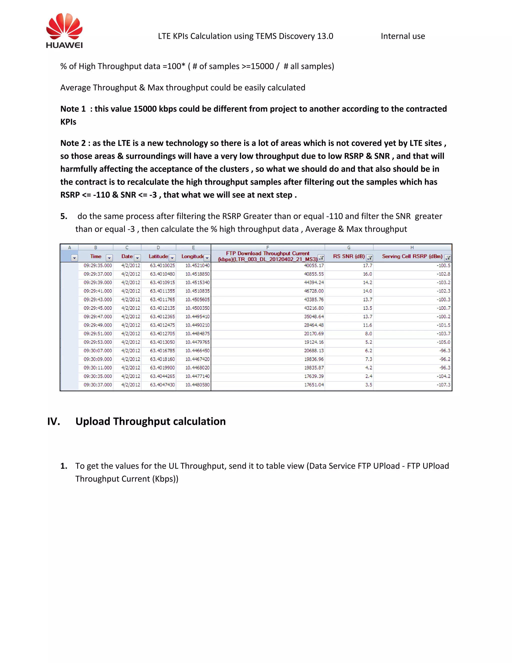 LTE KPIs Calculation using TEMS Discovery 13.0 Internal use
% of High Throughput data =100* ( # of samples >=15000 / # all samples)
Average Throughput & Max throughput could be easily calculated
Note 1 : this value 15000 kbps could be different from project to another according to the contracted
KPIs
Note 2 : as the LTE is a new technology so there is a lot of areas which is not covered yet by LTE sites ,
so those areas & surroundings will have a very low throughput due to low RSRP & SNR , and that will
harmfully affecting the acceptance of the clusters , so what we should do and that also should be in
the contract is to recalculate the high throughput samples after filtering out the samples which has
RSRP <= -110 & SNR <= -3 , that what we will see at next step .
5. do the same process after filtering the RSRP Greater than or equal -110 and filter the SNR greater
than or equal -3 , then calculate the % high throughput data , Average & Max throughput
IV. Upload Throughput calculation
1. To get the values for the UL Throughput, send it to table view (Data Service FTP UPload - FTP UPload
Throughput Current (Kbps))
 