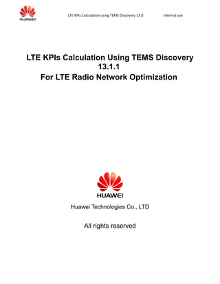 LTE KPIs Calculation using TEMS Discovery 13.0 Internal use
LTE KPIs Calculation Using TEMS Discovery
13.1.1
For LTE Radio Network Optimization
Huawei Technologies Co., LTD
All rights reserved
 
