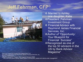 Jeff Fehrman, CFP® ,[object Object],    one daughter, Katie ,[object Object],    Investment Group ,[object Object],    Raymond James Financial      Services, Inc. ,[object Object],    Your Blueprint for      Financial  Success” ,[object Object],    the top 50 advisors in the     US by Bank Advisor      Magazine* Fehrman Investment Group is an independent Firm   Securities offered through Raymond James Financial Services, Inc.  Member FINRA/SIPC Office located at 211 Pitcarin Way Augusta Georgia 30909 *  2001 and 2002 Bank Advisor award based on production, assets and clients under management 