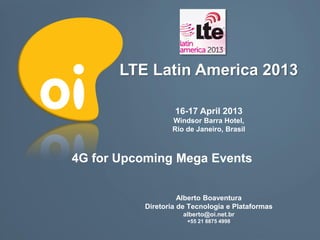 LTE Latin America 2013

                  16-17 April 2013
                 Windsor Barra Hotel,
                 Rio de Janeiro, Brasil



4G for Upcoming Mega Events


                    Alberto Boaventura
          Diretoria de Tecnologia e Plataformas
                     alberto@oi.net.br
                      +55 21 8875 4998
 