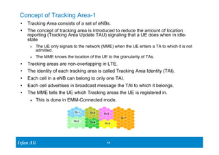 Concept of Tracking Area-1 
• Tracking Area consists of a set of eNBs. 
• The concept of tracking area is introduced to reduce the amount of location 
reporting (Tracking Area Update TAU) signaling that a UE does when in idle-state 
Ø The UE only signals to the network (MME) when the UE enters a TA to which it is not 
Ir Ifrafann AAlil i 
11 11 
admitted. 
Ø The MME knows the location of the UE to the granularity of TAs. 
• Tracking areas are non-overlapping in LTE. 
• The identity of each tracking area is called Tracking Area Identity (TAI). 
• Each cell in a eNB can belong to only one TAI. 
• Each cell advertises in broadcast message the TAI to which it belongs. 
• The MME tells the UE which Tracking areas the UE is registered in. 
Ø This is done in EMM-Connected mode. 
TA-1 
TA-2 
TA-3 
TA-4 
TA-5 
TA-6 
TA-7 
 