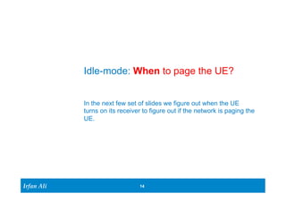 Irfan Ali 
Idle-mode: When to page the UE? 
In the next few set of slides we figure out when the UE 
turns on its receiver to figure out if the network is paging the 
UE. 
14 
 