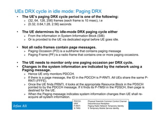 UEs DRX cycle in idle mode: Paging DRX 
• The UE’s paging DRX cycle period is one of the following: 
Ø {32, 64, 128, 256} frames (each frame is 10 msec), i.e 
Ø {0.32, 0.64,1.28, 2.56} seconds 
• The UE determines its idle-mode DRX paging cycle either 
Ø From the information in System Information Block (SIB) 
Ø Or is provided to the UE via dedicated signal before UE goes idle. 
• Not all radio frames contain page messages. 
Ø Paging Occasion (PO) is a subframe that contains paging message 
Ø Paging Frame (PF) is a radio frame that contains one or more paging occasions. 
• The UE needs to monitor only one paging occasion per DRX cycle. 
• Changes in the system information are indicated by the network using a 
Paging message. 
Ø Hence UE only monitors PDCCH. 
Ø If there is a page message, the ID in the PDCCH is P-RNTI. All UEs share the same P-RNTI 
Ir Ifrafann AAlil i 
16 16 
(FFFE). 
Ø Once the UE finds PRNTI, it looks at the appropriate Resource Block in the PDSCH 
pointed to by the PDCCH message. If it finds its P-TMSI in the PDSCH, then page is 
destined for the UE. 
Ø When the Paging message indicates system information changes then UE shall re-acquire 
all system information. 
PDCCH Physical Downlink Common Control Channel 
DRX Discontinuous Reception 
P-RNTI Paging Radio Network Temporary Identity 
S-TMSI S Temporary Mobile Service Identity 
 