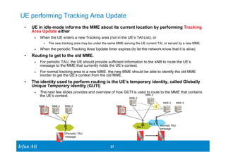 UE performing Tracking Area Update 
• UE in idle-mode informs the MME about its current location by performing Tracking 
Area Update either 
Ø When the UE enters a new Tracking area (not in the UE’s TAI List), or 
Ø When the periodic Tracking Area Update timer expires (to let the network know that it is alive) 
• Routing to get to the old MME. 
Ø For periodic TAU, the UE should provide sufficient information to the eNB to route the UE’s 
Ø For normal tracking area to a new MME, the new MME should be able to identify the old MME 
• The identity used to perform routing is the UE’s temporary identity, called Globally 
Unique Temporary identity (GUTI) 
Ø The next few slides provides and overview of how GUTI is used to route to the MME that contains 
Ir Ifrafann AAlil i 
• The new tracking area may be under the same MME serving the UE current TAI, or served by a new MME. 
message to the MME that currently holds the UE’s context. 
inorder to get the UE’s context from the old MME. 
27 27 
the UE’s context. 
MME-1 MME-2 MME-3 
? 
(Periodic) TAU 
message 
MME-1 
MME-2 
MME-3 
MME-4 
? 
(normal) TAU 
message 
MME-5 
TAI-1 
TAI-2 
 