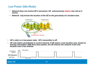 • Network does not control UE’s movement. UE autonomously selects new cell as it 
moves. 
• Network only knows the location of the UE to the granularity of a location-area. 
UE’s Receiver 
Ir Ifrafann AAlil i 
33 33 
Low Power (Idle Mode) 
Mobility 
Location Area 1 Location Area 2 
TAU TAU 
• UE’s radio is in low-power state. UE’s transmitter is off. 
• UE only listens periodically to control channel. If UE enters a new location area, based on 
hearing information (SIB) from base-station, the UE informs the network of the new 
location area it has entered. 
ON Duration 
DRX Cycle 
UE Montiors 
PDCCH 
DRX Sleep 
Cell Reselection Instances 
 