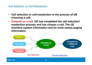 Cell Selection vs Cell Reselection 
• Cell selection or cell-reselection is the process of UE 
choosing a cell. 
• Camped on a cell: UE has completed the cell selection/ 
reselection process and has chosen a cell. The UE 
monitors system information and (in most cases) paging 
information. 
Ir Ifrafann AAlil i 
34 34 
Power-on 
Return from Out-of- 
Coverage 
RRC-Connected 
to RRC-Idle 
Camped on 
a Cell 
Camped on 
a different 
Cell 
Cell Selection 
Cell Re-Selection 
 