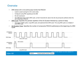Overveiw 
• DRX allows UE to not continuously monitor the PDCCH 
Ø Leads to power-savings for UE in active state. 
Ø Configured using RRC signaling by the eNB 
Ø Per UE mechanism 
Ø The eNB keep track of UE’s DRX cycle, so that it transmits DL data to the UE only during the subframe when the 
Ir Ifrafann AAlil i 
39 39 
UE is listening to PDCCH. 
• DRX Cycle: Specifies the periodic repetition of the On Duration followed by a period of sleep 
Ø Two types of DRX cycles: Long DRX cycle, and (optional) Short DRX cycle. The Long DRX cycle is a multiple of 
short DRX cycle. 
• On Duration Timer: Specifies the number of consecutive PDCCH-subframe(s) at the beginning of a DRX 
Cycle 
Short DRX Cycle 
ON Duration 
Long DRX Cycle 
UE Montiors 
PDCCH 
Source: 36.300 (Section 12), 36.321 (Section 5.7) 
PDCCH Physical Downlink Common CHannel 
DRX Sleep 
UE Montiors 
PDCCH 
DRX Sleep 
 