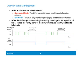 Activity State Management 
• A UE in LTE can be in two states: 
Ø Connected Mode: The UE is transmitting and receiving data from the 
network. 
Ø Idle Mode: The UE is only monitoring the paging and broadcast channel. 
• After the UE stops transmitting/receiving data/signal for a period of 
time, called inactivity period, the network moves the UE’s state to 
idle-state 
UE’s 
State 
Ir Ifrafann AAlil i 
4 4 
Data/Signal 
activity 
Yes 
No 
Connected 
Idle 
Connected -> Idle 
Inacitivity Timer 
Connected -> Idle 
Inacitivity Timer 
Time 
Time 
 