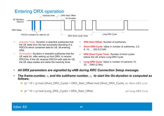 UE Montiors 
PDCCH 
DRX Sleep 
PDCCH contains DL data for UE 
Ir Ifrafann AAlil i 
• DRX Start Offset: Number of subframes. 
• Short DRX Cycle: Value in number of subframes. 2,5, 
8, 10,…, 320,512,640 
• DRX Short Cycle Timer: Number of short cycles 
before the UE enters Long DRX Cycle 
• Long DRX Cycle: Value in number of subrame.10, 
20, .. 2560 (2.56s) 
41 41 
Entering DRX operation 
Inactivity timer DRX Start Offset 
On Duration 
• Inactivity Timer: Duration in downlink subframes that 
the UE waits from the last successful decoding of a 
PDCCH which contained data for UE, till entering 
DRX. 
• On-duration: Duration in downlink subframes that the 
UE waits for, after waking up from DRX, to receive 
PDCCHs. If the UE receives PDCCH with data for UE, 
the UE stays awake and starts the inactivity timer. 
Long DRX Cycle 
DRX Short Cycle Timer 
• All DRX parameters are signalled by eNB during RRC Connection Setup message. 
• The frame-number, x, and the subframe number, y, to start the On-duration is computed as 
follows: 
Æ [x * 10 + y] mod (Short_DRX_Cycle) = DRX_Start_Offset mod (Short_DRX_Cycle), for Short DRX cycle 
Æ [x * 10 + y] mod (Long_DRX_Cycle) = DRX_Start_Offset, for Long DRX Cycle 
 