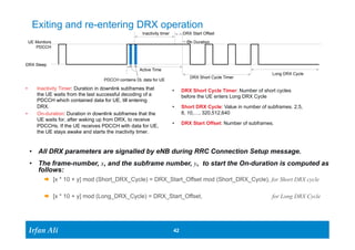 Exiting and re-entering DRX operation 
UE Montiors 
PDCCH 
DRX Sleep 
Ir Ifrafann AAlil i 
Inactivity timer DRX Start Offset 
• DRX Short Cycle Timer: Number of short cycles 
before the UE enters Long DRX Cycle 
• Short DRX Cycle: Value in number of subframes. 2,5, 
8, 10,…, 320,512,640 
• DRX Start Offset: Number of subframes. 
42 42 
Active Time 
PDCCH contains DL data for UE 
• Inactivity Timer: Duration in downlink subframes that 
the UE waits from the last successful decoding of a 
PDCCH which contained data for UE, till entering 
DRX. 
• On-duration: Duration in downlink subframes that the 
UE waits for, after waking up from DRX, to receive 
PDCCHs. If the UE receives PDCCH with data for UE, 
the UE stays awake and starts the inactivity timer. 
On Duration 
Long DRX Cycle 
DRX Short Cycle Timer 
• All DRX parameters are signalled by eNB during RRC Connection Setup message. 
• The frame-number, x, and the subframe number, y, to start the On-duration is computed as 
follows: 
Æ [x * 10 + y] mod (Short_DRX_Cycle) = DRX_Start_Offset mod (Short_DRX_Cycle), for Short DRX cycle 
Æ [x * 10 + y] mod (Long_DRX_Cycle) = DRX_Start_Offset, for Long DRX Cycle 
 