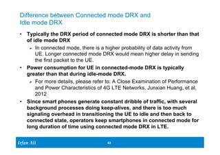 Difference between Connected mode DRX and 
Idle mode DRX 
• Typically the DRX period of connected mode DRX is shorter than that 
of idle mode DRX 
Ø In connected mode, there is a higher probability of data activity from 
UE. Longer connected mode DRX would mean higher delay in sending 
the first packet to the UE. 
• Power consumption for UE in connected-mode DRX is typically 
greater than that during idle-mode DRX. 
Ø For more details, please refer to: A Close Examination of Performance 
and Power Characteristics of 4G LTE Networks, Junxian Huang, et al, 
2012 
• Since smart phones generate constant dribble of traffic, with several 
background processes doing keep-alives, and there is too much 
signaling overhead in transitioning the UE to idle and then back to 
connected state, operators keep smartphones in connected mode for 
long duration of time using connected mode DRX in LTE. 
Ir Ifrafann AAlil i 
43 43 
 