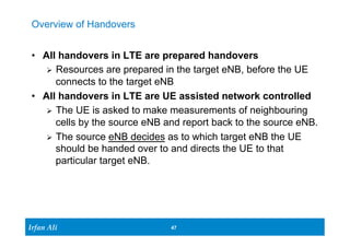 Ir Ifrafann AAlil i 
47 47 
Overview of Handovers 
• All handovers in LTE are prepared handovers 
Ø Resources are prepared in the target eNB, before the UE 
connects to the target eNB 
• All handovers in LTE are UE assisted network controlled 
Ø The UE is asked to make measurements of neighbouring 
cells by the source eNB and report back to the source eNB. 
Ø The source eNB decides as to which target eNB the UE 
should be handed over to and directs the UE to that 
particular target eNB. 
 