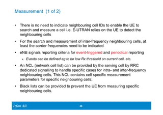 Ir Ifrafann AAlil i 
48 48 
Measurement (1 of 2) 
• There is no need to indicate neighbouring cell IDs to enable the UE to 
search and measure a cell i.e. E-UTRAN relies on the UE to detect the 
neighbouring cells 
• For the search and measurement of inter-frequency neighbouring cells, at 
least the carrier frequencies need to be indicated 
• eNB signals reporting criteria for event-triggered and periodical reporting 
Ø Events can be defined eg to be low Rx threshold on current cell, etc. 
• An NCL (network cell list) can be provided by the serving cell by RRC 
dedicated signalling to handle specific cases for intra- and inter-frequency 
neighbouring cells. This NCL contains cell specific measurement 
parameters for specific neighbouring cells; 
• Black lists can be provided to prevent the UE from measuring specific 
neighbouring cells. 
 