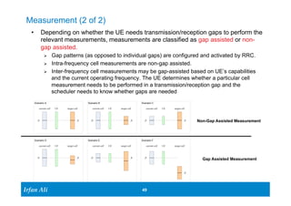 Measurement (2 of 2) 
• Depending on whether the UE needs transmission/reception gaps to perform the 
relevant measurements, measurements are classified as gap assisted or non-gap 
Scenario A 
Scenario D Scenario E 
Ir Ifrafann AAlil i 
Scenario C 
Scenario F 
49 49 
assisted. 
Ø Gap patterns (as opposed to individual gaps) are configured and activated by RRC. 
Ø Intra-frequency cell measurements are non-gap assisted. 
Ø Inter-frequency cell measurements may be gap-assisted based on UE’s capabilities 
and the current operating frequency. The UE determines whether a particular cell 
measurement needs to be performed in a transmission/reception gap and the 
scheduler needs to know whether gaps are needed 
current cell UE target cell 
fc fc 
current cell UE target cell 
fc fc 
Scenario B 
current cell UE target cell 
fc fc 
current cell UE target cell 
fc fc 
current cell UE target cell 
fc fc 
current cell UE target cell 
fc 
fc 
Non-Gap Assisted Measurement 
Gap Assisted Measurement 
 