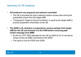 Ir Ifrafann AAlil i 
59 59 
Summary of LTE handover 
• All handovers are prepared and network controlled. 
Ø The UE is provided the slot to attempt random access also during the 
preparation phase from the target eNB. 
Ø “Transparent Target to Source Container” is used by the target eNB to 
provide preparation information to the UE. 
• The SGW in UL direction is expected to receive packets from target 
eNB for the UE and forward it to the PGW before receiving path 
switch message from MME 
Ø So the UL GTP TEID allocated for the UE by SGW for S1-U should be 
unique across all eNBs connected to the SGW. 
Ø The same is true for PGW from SGW. 
