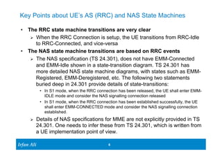 Key Points about UE’s AS (RRC) and NAS State Machines 
• The RRC state machine transitions are very clear 
Ø When the RRC Connection is setup, the UE transitions from RRC-Idle 
to RRC-Connected, and vice-versa 
• The NAS state machine transitions are based on RRC events 
Ø The NAS specification (TS 24.301), does not have EMM-Connected 
and EMM-Idle shown in a state-transition diagram. TS 24.301 has 
more detailed NAS state machine diagrams, with states such as EMM-Registered, 
buried deep in 24.301 provide details of state-transitions: 
• In S1 mode, when the RRC connection has been released, the UE shall enter EMM-IDLE 
Ø Details of NAS specifications for MME are not explicitly provided in TS 
24.301. One needs to infer these from TS 24.301, which is written from 
a UE implementation point of view. 
Ir Ifrafann AAlil i 
EMM-Deregistered, etc. The following two statements 
mode and consider the NAS signalling connection released 
• In S1 mode, when the RRC connection has been established successfully, the UE 
shall enter EMM-CONNECTED mode and consider the NAS signalling connection 
established. 
6 6 
 