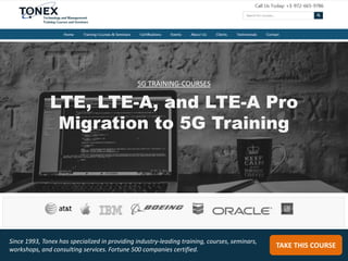 LTE, LTE-A, and LTE-A Pro
Migration to 5G Training
TAKE THIS COURSE
Since 1993, Tonex has specialized in providing industry-leading training, courses, seminars,
workshops, and consulting services. Fortune 500 companies certified.
5G TRAINING-COURSES
 