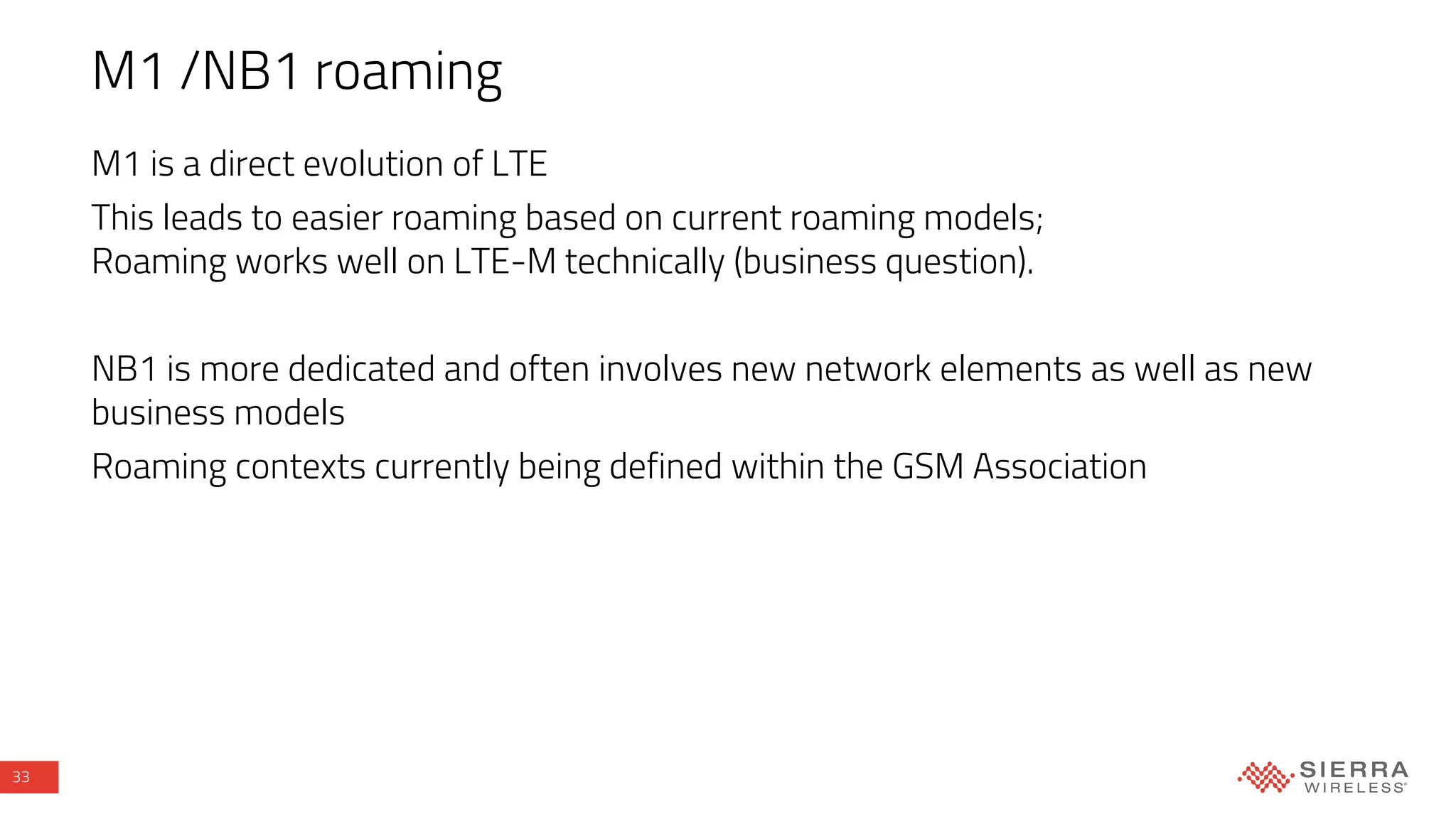 33
M1 /NB1 roaming
M1 is a direct evolution of LTE
This leads to easier roaming based on current roaming models;
Roaming works well on LTE-M technically (business question).
NB1 is more dedicated and often involves new network elements as well as new
business models
Roaming contexts currently being defined within the GSM Association
 