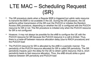 LTE MAC – Scheduling Request
(SR)

The SR procedure starts when a Regular BSR is triggered but uplink radio resource
to transmit the BSR is not available in the UE. During the SR procedure, the UE
performs either transmission of the SR over the PUCCH or initiates the Random
Access (RA) procedure, depending on whether the UE is configured with the PUCCH
resource for SR or not. The RA procedure is initiated only when the PUCCH resource
for SR is not configured

However, it may not always be possible for the eNB to configure the UE with the
PUCCH resource for SR because the PUCCH resource in a cell is limited. Thus,
there is a trade-off between resource allocation delay (due to RACH procedure) and
the PUCCH load

The PUCCH resource for SR is allocated by the eNB in a periodic manner. The
periodicity of the PUCCH resource allocated for SR is called SR periodicity. The SR
periodicity impacts upon the delay for the UE to obtain uplink resource; that is, short
periodicity leads to fast resource allocation. Thus, the eNB should strike a good
balance between SR periodicity and PUCCH load
 