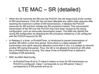 LTE MAC – SR (detailed)

When the UE transmits the SR over the PUCCH, the UE keeps track of the number
of SR transmissions. If the UE has not been allocated any uplink radio resource after
reaching the maximum number of SR transmissions, it releases the PUCCH
resources for SR and then initiates the RA procedure instead. This unsuccessful
transmission of the SR over the PUCCH may have been caused by the wrong
configuration, such as inaccurate transmission power. The eNB may identify the
wrong SR configuration by detecting the RA procedure initiated by a UE configured
with the PUCCH resource for SR

In Release 9, a timer, sr-ProhibitTimer, is introduced to prevent transmission of
another SR within a short time period. Since there is a delay between SR
transmission and uplink resource allocation (more than 4 ms), it is useless to transmit
another SR during that period. Thus, the UE is not allowed to transmit an SR while
the sr-ProhibitTimer is running. The value of the sr-ProhibitTimer is defined in
multiples of SR periodicity.

RRC Ies MAC-MainConfig

Sr-ProhibitTimer-r9 (0 to 7) Value 0 means no timer for SR transmission on
PUCCH is configured. Value 1 corresponds to one SR period, Value 2
corresponds to 2*SR periods and so on
 