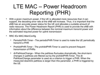 LTE MAC – Power Headroom
Reporting (PHR)

With a given maximum power, if the UE is allocated more resources than it can
support, the decoding error rate at the eNB will increase. Thus, it is important that the
eNB has an accurate power status for the UE and allocates a suitable amount of
radio resource. The Power Headroom Report (PHR) is used to provide the eNB with
information about the difference between the nominal maximum transmit power and
the estimated required power for uplink transmission

RRC IEs MAC-MainConfig

PeriodicPHR-Timer - The periodicPHR-Timer is used to make the UE periodically
transmit a PHR

ProhibitPHR-Timer - The prohibitPHR-Timer is used to prevent frequent
transmission of PHRs

dl-PathlossChange - When the pathloss fluctuates dramatically, the short-term
changes in pathloss are filtered out by the prohibitPHR-Timer. The dl-
PathlossChange parameter is used as a criterion to trigger a PHR. When the
measured downlink pathloss is larger than this parameter, a PHR is triggered by
the UE
 