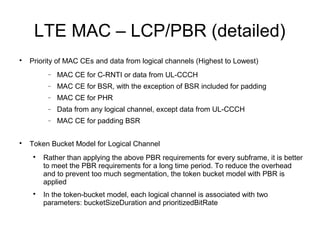 LTE MAC – LCP/PBR (detailed)

Priority of MAC CEs and data from logical channels (Highest to Lowest)
− MAC CE for C-RNTI or data from UL-CCCH
− MAC CE for BSR, with the exception of BSR included for padding
− MAC CE for PHR
− Data from any logical channel, except data from UL-CCCH
− MAC CE for padding BSR

Token Bucket Model for Logical Channel

Rather than applying the above PBR requirements for every subframe, it is better
to meet the PBR requirements for a long time period. To reduce the overhead
and to prevent too much segmentation, the token bucket model with PBR is
applied

In the token-bucket model, each logical channel is associated with two
parameters: bucketSizeDuration and prioritizedBitRate
 