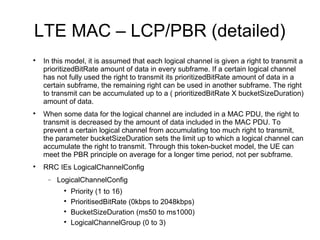 LTE MAC – LCP/PBR (detailed)

In this model, it is assumed that each logical channel is given a right to transmit a
prioritizedBitRate amount of data in every subframe. If a certain logical channel
has not fully used the right to transmit its prioritizedBitRate amount of data in a
certain subframe, the remaining right can be used in another subframe. The right
to transmit can be accumulated up to a ( prioritizedBitRate X bucketSizeDuration)
amount of data.

When some data for the logical channel are included in a MAC PDU, the right to
transmit is decreased by the amount of data included in the MAC PDU. To
prevent a certain logical channel from accumulating too much right to transmit,
the parameter bucketSizeDuration sets the limit up to which a logical channel can
accumulate the right to transmit. Through this token-bucket model, the UE can
meet the PBR principle on average for a longer time period, not per subframe.

RRC IEs LogicalChannelConfig
− LogicalChannelConfig

Priority (1 to 16)

PrioritisedBitRate (0kbps to 2048kbps)

BucketSizeDuration (ms50 to ms1000)

LogicalChannelGroup (0 to 3)
 