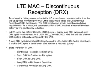 LTE MAC – Discontinuous
Reception (DRX)

To reduce the battery consumption in the UE, a mechanism to minimize the time that
the UE spends monitoring the PDCCH is used; this is called the Discontinuous
Reception (DRX) functionality. The DRX mechanism should meet two conflicting
requirements. As a result, the parameterization of DRX involves a trade-off between
battery saving and latency reduction

In LTE, up to two different lengths of DRX cycle – that is, long DRX cycle and short
DRX cycle – can be used for a UE in RRC_CONNECTED. Note that the use of short
DRX cycle is optionally configured by the eNB.

A long DRX cycle is beneficial for lengthening the UE’s battery life.On the other hand,
a shorter DRX cycle is better when data transfer is resumed quickly

State Transition for DRX
− Continuous Reception To Short DRX
− Short DRX to Continuous Reception
− Short DRX to Long DRX
− Long DRX to Continuous Reception
− Continuous Reception to Long DRX
 