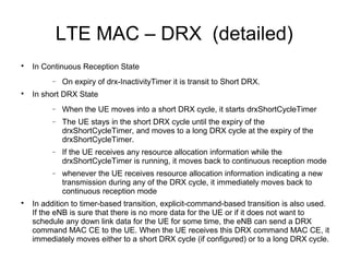 LTE MAC – DRX (detailed)

In Continuous Reception State
− On expiry of drx-InactivityTimer it is transit to Short DRX.

In short DRX State
− When the UE moves into a short DRX cycle, it starts drxShortCycleTimer
− The UE stays in the short DRX cycle until the expiry of the
drxShortCycleTimer, and moves to a long DRX cycle at the expiry of the
drxShortCycleTimer.
− If the UE receives any resource allocation information while the
drxShortCycleTimer is running, it moves back to continuous reception mode
− whenever the UE receives resource allocation information indicating a new
transmission during any of the DRX cycle, it immediately moves back to
continuous reception mode

In addition to timer-based transition, explicit-command-based transition is also used.
If the eNB is sure that there is no more data for the UE or if it does not want to
schedule any down link data for the UE for some time, the eNB can send a DRX
command MAC CE to the UE. When the UE receives this DRX command MAC CE, it
immediately moves either to a short DRX cycle (if configured) or to a long DRX cycle.
 