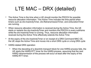 LTE MAC – DRX (detailed)

The Active Time is the time when a UE should monitor the PDCCH for possible
resource allocation information. This Active Time includes the time period when
timers such as drx-InactivityTimer, drx-RetransmissionTimer, and onDurationTimer
are running.

When resource allocation information is received during the Active Time, the UE
starts or restarts the drx-InactivityTimer and monitors the PDCCH in every subframe
while the drx-InactivityTimer is running. Thus, resource allocation information
received during the Active Time effectively extends the Active Time

At the expiry of the drx-InactivityTimer or on receipt of a DRX Command MAC CE,
the UE stops the Active Time and moves into a short DRX cycle or a long DRX cycle

HARQ related DRX operation

When the decoding of a downlink transport block for one HARQ process fails, the
UE starts the HARQ RTT timer for the HARQ process, assuming that the next
HARQ retransmission of the process will occur at least after the expiry of the
HARQ RTT timer.
 