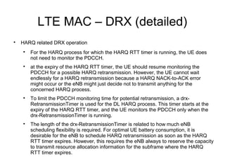 LTE MAC – DRX (detailed)

HARQ related DRX operation

For the HARQ process for which the HARQ RTT timer is running, the UE does
not need to monitor the PDCCH.

at the expiry of the HARQ RTT timer, the UE should resume monitoring the
PDCCH for a possible HARQ retransmission. However, the UE cannot wait
endlessly for a HARQ retransmission because a HARQ NACK-to-ACK error
might occur or the eNB might just decide not to transmit anything for the
concerned HARQ process.

To limit the PDCCH monitoring time for potential retransmission, a drx-
RetransmissionTimer is used for the DL HARQ process. This timer starts at the
expiry of the HARQ RTT timer, and the UE monitors the PDCCH only when the
drx-RetransmissionTimer is running.

The length of the drx-RetransmissionTimer is related to how much eNB
scheduling flexibility is required. For optimal UE battery consumption, it is
desirable for the eNB to schedule HARQ retransmission as soon as the HARQ
RTT timer expires. However, this requires the eNB always to reserve the capacity
to transmit resource allocation information for the subframe where the HARQ
RTT timer expires.
 